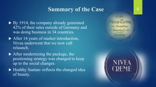 Summary of the Case
 By 1914, the company already generated
42% of their sales outside of Germany and
was doing business in 34 countries.
 After 14 years of market introduction,
Nivea underwent that we now call
relaunch.
 After modernizing the package, the
positioning strategy was changed to keep
up to the social changes.
 Healthy Suntan- reflects the changed idea
of beauty.
6
 