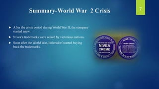 Summary-World War 2 Crisis
 After the crisis period during World War II, the company
started anew.
 Nivea’s trademarks were seized by victorious nations.
 Soon after the World War, Beiersdorf started buying
back the trademarks.
7
 