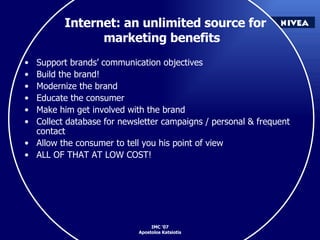 Internet: an unlimited source for marketing benefits Support brands’ communication objectives Build the brand! Modernize the brand Educate the consumer Make him get involved with the brand Collect database for newsletter campaigns / personal & frequent contact Allow the consumer to tell you his point of view ALL OF THAT AT LOW COST!