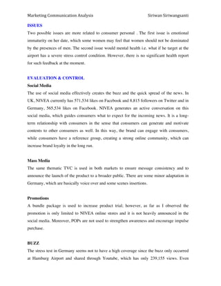 Marketing*Communication*Analysis* * *Siriwan*Siriwangsanti*
*
ISSUES
Two possible issues are more related to consumer personal . The first issue is emotional
immaturity on her date, which some women may feel that women should not be dominated
by the presences of men. The second issue would mental health i.e. what if he target at the
airport has a severe stress control condition. However, there is no significant health report
for such feedback at the moment.
EVALUATION & CONTROL
Social Media
The use of social media effectively creates the buzz and the quick spread of the news. In
UK, NIVEA currently has 571,534 likes on Facebook and 8,815 followers on Twitter and in
Germany, 565,534 likes on Facebook. NIVEA generates an active conversation on this
social media, which guides consumers what to expect for the incoming news. It is a long-
term relationship with consumers in the sense that consumers can generate and motivate
contents to other consumers as well. In this way, the brand can engage with consumers,
while consumers have a reference group, creating a strong online community, which can
increase brand loyalty in the long run.
Mass Media
The same thematic TVC is used in both markets to ensure message consistency and to
announce the launch of the product to a broader public. There are some minor adaptation in
Germany, which are basically voice over and some scenes insertions.
Promotions
A bundle package is used to increase product trial; however, as far as I observed the
promotion is only limited to NIVEA online stores and it is not heavily announced in the
social media. Moreover, POPs are not used to strengthen awareness and encourage impulse
purchase.
BUZZ
The stress test in Germany seems not to have a high coverage since the buzz only occurred
at Hamburg Airport and shared through Youtube, which has only 239,155 views. Even
 
