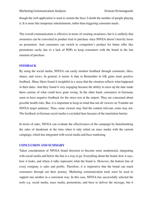 Marketing*Communication*Analysis* * *Siriwan*Siriwangsanti*
*
though the web application is used to sustain the buzz, I doubt the number of people playing
it. It is more like temporary entertainment, rather than triggering consumer needs.
The overall communication is effective in terms of creating awareness, but it is unlikely that
awareness can be converted to product trial or purchase since NIVEA doesn’t heavily focus
on promotion. And consumers can switch to competitor’s product for better offer like
promotions easily due to a lack of POPs to keep consumers with the brand in the last
moment of purchase.
FEEDBACK
By using the social media, NIVEA can easily monitor feedback through comments, likes,
shares, and views. In general, it seems A date to Remember in UK gains more positive
feedback. Many likers found it insightful in a sense that the situation reflects what happened
in their dates. And they found it very engaging because the ability to mess up the date made
them curious of what could have gone wrong. In the other hand, consumers in Germany
seem to have negative feedback for the stress test at the airport. They are concerned about
possible health risks. But, it is important to keep in mind that not all viewers on Youtube are
NIVEA target audience. Thus, some viewers may find the content relevant, some may not.
The feedback in German social media is excluded here because of the translation barrier.
In terms of sales, NIVEA can evaluate the effectiveness of the campaign by benchmarking
the sales of deodorant at the time when it only relied on mass media with the current
campaign, which has integrated with social media and buzz marketing.
CONCLUSION AND SUMMARY
Taken consideration of NIVEA brand direction to become more modernized, integrating
with social media and below the line is a way to go. Everything about the brand, how it says,
how it looks, and where it talks represents what the brand is. However, the bottom line of
every company is sales and profits. Therefore, it is imperative that the brand can reach
consumers through out their journey. Marketing communication tools must be used to
support one another in a consistent way. In this case, NIVEA has successfully selected the
tools e.g. social media, mass media, promotions, and buzz to deliver the message, but it
 