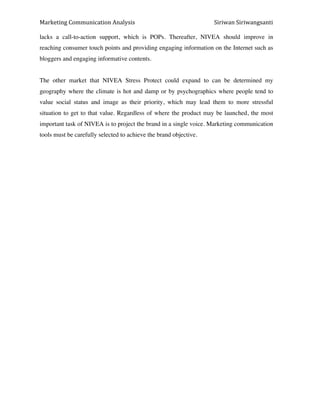 Marketing*Communication*Analysis* * *Siriwan*Siriwangsanti*
*
lacks a call-to-action support, which is POPs. Thereafter, NIVEA should improve in
reaching consumer touch points and providing engaging information on the Internet such as
bloggers and engaging informative contents.
The other market that NIVEA Stress Protect could expand to can be determined my
geography where the climate is hot and damp or by psychographics where people tend to
value social status and image as their priority, which may lead them to more stressful
situation to get to that value. Regardless of where the product may be launched, the most
important task of NIVEA is to project the brand in a single voice. Marketing communication
tools must be carefully selected to achieve the brand objective.
 