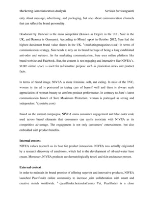 Marketing*Communication*Analysis* * *Siriwan*Siriwangsanti*
*
only about message, advertising, and packaging, but also about communication channels
that can reflect the brand personality.
Deodorant by Unilever is the main competitor (Known as Degree in the U.S., Sure in the
UK, and Rexona in Germany). According to Mintel report in October 2012, Sure had the
highest deodorant brand value shares in the UK. 4
(marketingmagazine.co.uk) In terms of
communication strategy, Sure tends to rely on its brand heritage of being a long established
anti-odor and wetness. As for marketing communication, Sure uses online platform like
brand website and Facebook. But, the content is not engaging and interactive like NIVEA’s.
SURE online space is used for informative purpose such as promotion news and product
facts.
In terms of brand image, NIVEA is more feminine, soft, and caring. In most of the TVC,
woman in the ad is portrayed as taking care of herself well and there is always male
appreciation of woman beauty to confirm product performance. In contrary to Sure’s latest
communication launch of Sure Maximum Protection, woman is portrayed as strong and
independent. 5
(youtube.com)
Based on the current campaigns, NIVEA owns consumer engagement and blue color code
used across brand elements that consumers can easily associate with NIVEA as its
competitive advantage. The engagement is not only consumers’ entertainment, but also
embedded with product benefits.
Internal context
NIVEA values research as its base for product innovation. NIVEA was actually originated
by a research discovery of emulsions, which led to the development of oil-and-water base
cream. Moreover, NIVEA products are dermatologically tested and skin endurance proven.
External context
In order to maintain its brand promise of offering superior and innovative products, NIVEA
launched Pearlfinder online community to increase joint collaboration with smart and
creative minds worldwide. 6
(pearlfinder.beiersdorf.com) Yet, Pearlfinder is a close
 