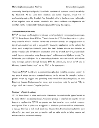 Marketing*Communication*Analysis* * *Siriwan*Siriwangsanti*
*
community for only related parties. Pearlfinder members will be shared research knowledge
by Beiersdorf. At the same time, members can submit proposals, which will be
confidentially reviewed by Beirsdorf. And Beiersdorf will give feedback within eight weeks.
If the proposals catch an interest, Beiersdorf will contact members for cooperation and
members will be compensated with license payment for using the proposal.
Main communication needs
NIVEA has made a right decision to integrate social media in its communication campaign.
NIVEA Stress Protect in the UK has Youtube interactive VDO that allows users to explore
many different stressful situations on the date. While in Germany, the campaign started at
the airport creating buzz and is supported by interactive application on the website that
allows users to experience stressful games. The TVCs in both markets were launched to
create awareness and provide more information about the product. However, if consumers
search for more information on the Internet, there’s nothing much on NIVEA’s website. The
information provided is just a list of product ingredients and functional benefits, which is the
same message, delivered through thematic TVC. In addition, my friends in UK and in
Germany reported that they don’t see any POPs in the supermarket.
Therefore, NIVEA should have a communication plan that complete consumer journey. In
this sense, it should use more emotional contents on the Internet; for examples, having a
product review by bloggers and generating more conversation about the product on their
Facebook fanpage. Furthermore, key scenes and promotions could be used at POPs to
trigger recall and consumers’ impulse purchase.
Summary of context analysis
NIVEA Stress Protect is a low involvement product that emotional-driven approach tends to
be more effective in creating interest. Consumer journey is important in order to convert
interest to purchase that NIVEA has to make sure that it reaches every possible consumer
touch points. POPs or promotion is suggested to accelerate purchase decision. Nevertheless,
a message delivered in each touch point must be consistent. Communication channels must
also reflect the brand goal and personality such as social media as being modern and
Pearlfinder as be innovative company.
 