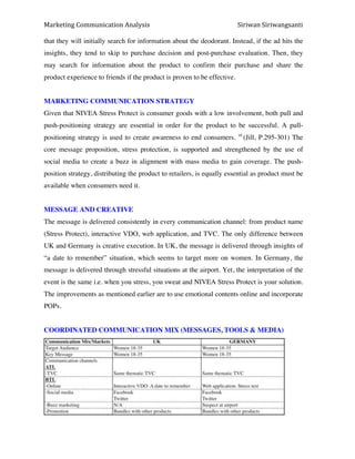 Marketing*Communication*Analysis* * *Siriwan*Siriwangsanti*
*
that they will initially search for information about the deodorant. Instead, if the ad hits the
insights, they tend to skip to purchase decision and post-purchase evaluation. Then, they
may search for information about the product to confirm their purchase and share the
product experience to friends if the product is proven to be effective.
MARKETING COMMUNICATION STRATEGY
Given that NIVEA Stress Protect is consumer goods with a low involvement, both pull and
push-positioning strategy are essential in order for the product to be successful. A pull-
positioning strategy is used to create awareness to end consumers. 10
(Jill, P.295-301) The
core message proposition, stress protection, is supported and strengthened by the use of
social media to create a buzz in alignment with mass media to gain coverage. The push-
position strategy, distributing the product to retailers, is equally essential as product must be
available when consumers need it.
MESSAGE AND CREATIVE
The message is delivered consistently in every communication channel: from product name
(Stress Protect), interactive VDO, web application, and TVC. The only difference between
UK and Germany is creative execution. In UK, the message is delivered through insights of
“a date to remember” situation, which seems to target more on women. In Germany, the
message is delivered through stressful situations at the airport. Yet, the interpretation of the
event is the same i.e. when you stress, you sweat and NIVEA Stress Protect is your solution.
The improvements as mentioned earlier are to use emotional contents online and incorporate
POPs.
COORDINATED COMMUNICATION MIX (MESSAGES, TOOLS & MEDIA)
 