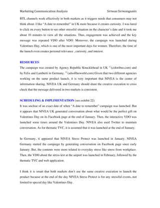 Marketing*Communication*Analysis* * *Siriwan*Siriwangsanti*
*
BTL channels work effectively in both markets as it triggers needs that consumers may not
think about. I like “A date to remember” in UK more because it creates curiosity. I was lured
to click on every button to see other stressful situation on the character’s date and it took me
about 10 minutes to view all the situations. Thus, engagement was achieved and the key
message was repeated VDO after VDO. Moreover, the campaign was launched during
Valentines Day, which is one of the most important days for women. Therefore, the time of
the launch even creates personal relevance , curiosity, and interest.
RESOURCES
The campaign was created by Agency Republic Knucklehead in UK 11
(coloribus.com) and
by Felix and Lamberti in Germany. 12
(adsoftheworld.com) Given that two different agencies
working on the same product launch, it is very important that NIVEA is the center of
information sharing. NIVEA UK and Germany should share the creative execution to cross
check that the message delivered in two markets is consistent.
SCHEDULING & IMPLIMENTATION (see exhibit 22)
It was unclear of an exact date of when “A date to remember” campaign was launched. But
it appears that NIVEA UK generated conversation about what would be the perfect gift on
Valentines Day on its Facebook page at the end of January. Then, the interactive VDO was
launched some times around the Valentines Day. NIVEA also used Twitter to maintain
conversation. As for thematic TVC, it is assumed that it was launched at the end of January.
In Germany, it appeared that NIVEA Stress Protect was launched in January. NIVEA
Germany started the campaign by generating conversation on Facebook page since early
January. But, the contents were more related to everyday stress like stress from workplace.
Then, the VDO about the stress test at the airport was launched in February, followed by the
thematic TVC and web application.
I think it is smart that both markets don’t use the same creative execution to launch the
product because at the end of the day NIVEA Stress Protect is for any stressful events, not
limited to special day like Valentines Day.
 
