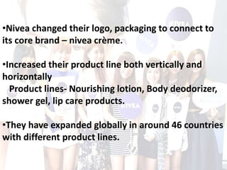 •Nivea changed their logo, packaging to connect to
its core brand – nivea crème.
•Increased their product line both vertically and
horizontally
Product lines- Nourishing lotion, Body deodorizer,
shower gel, lip care products.
•They have expanded globally in around 46 countries
with different product lines.
 