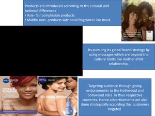 Products are introduced according to the cultural and
national differences-
• Asia- fair complexion products
• Middle east- products with local fragrances like musk
Its pursuing its global brand strategy by
using messages which are beyond the
cultural limits like mother-child
relationship.
Targeting audience through giving
endorsements to the Hollywood and
bollywood stars in their respective
countries. Hence advertisements are also
done strategically according the customers
targeted.
 
