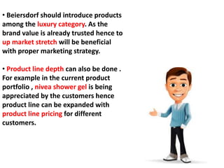 • Beiersdorf should introduce products
among the luxury category. As the
brand value is already trusted hence to
up market stretch will be beneficial
with proper marketing strategy.
• Product line depth can also be done .
For example in the current product
portfolio , nivea shower gel is being
appreciated by the customers hence
product line can be expanded with
product line pricing for different
customers.
 