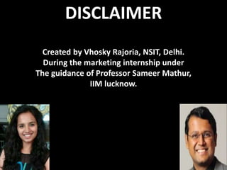 DISCLAIMER
Created by Vhosky Rajoria, NSIT, Delhi.
During the marketing internship under
The guidance of Professor Sameer Mathur,
IIM lucknow.
 