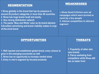 1. Nivea faced Criticism over ad
campaigns which were termed as
racist by a few people
2. Intense competition in skincare
segment
SEGMENTATION
1 Nivea globally is the brand that has its presence in
around 20 product categories in more than 50 countries.
2. Nivea has huge brand recall and equity.
3. Very strong distribution network
4. The packs ‘Blue and White’ color as its brand element.
5.Excellent advertising and brand visibility makes it a top-
of-the-mind brand
1. Popularity of other skin
care brands
2. Fierce marketing from
competitors while Nivea still
lies on lazier front
1. Well reputed and established global brand, every chance to
grow in the emerging economies as well
2. Nivea has an opportunity to increase market share
3. Entry in men’s segment by focused products
WEAKNESSES
OPPORTUNITIES THREATS
 