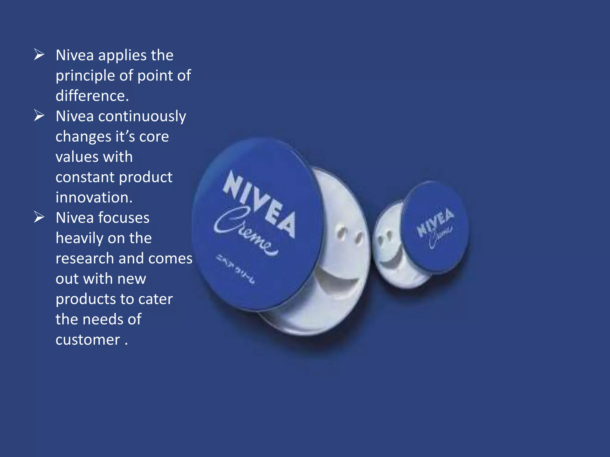  Nivea applies the
principle of point of
difference.
 Nivea continuously
changes it’s core
values with
constant product
innovation.
 Nivea focuses
heavily on the
research and comes
out with new
products to cater
the needs of
customer .
 