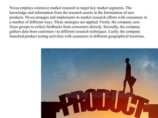 Nivea employs extensive market research to target key market segments. The
knowledge and information from the research assists in the formulation of new
products. Nivea arranges and implements its market research efforts with consumers in
a number of different ways. Three strategies are applied. Firstly, the company uses
focus groups to collect feedbacks from consumers directly. Secondly, the company
gathers data from customers via different research techniques. Lastly, the company
launched product testing activities with customers in different geographical locations.
 