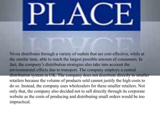 Nivea distributes through a variety of outlets that are cost effective, while at
the similar time, able to reach the largest possible amount of consumers. In
fact, the company’s distribution strategies also take into account the
environmental effects due to transport. The company employs a central
distribution system in UK. The company does not distribute directly to smaller
retailers because the volume of products sold cannot justify the high costs to
do so. Instead, the company uses wholesalers for these smaller retailers. Not
only that, the company also decided not to sell directly through its corporate
website as the costs of producing and distributing small orders would be too
impractical.
 