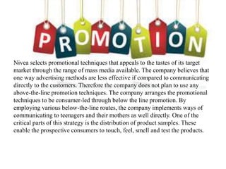 Nivea selects promotional techniques that appeals to the tastes of its target
market through the range of mass media available. The company believes that
one way advertising methods are less effective if compared to communicating
directly to the customers. Therefore the company does not plan to use any
above-the-line promotion techniques. The company arranges the promotional
techniques to be consumer-led through below the line promotion. By
employing various below-the-line routes, the company implements ways of
communicating to teenagers and their mothers as well directly. One of the
critical parts of this strategy is the distribution of product samples. These
enable the prospective consumers to touch, feel, smell and test the products.
 