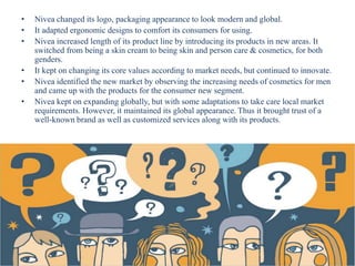 • Nivea changed its logo, packaging appearance to look modern and global.
• It adapted ergonomic designs to comfort its consumers for using.
• Nivea increased length of its product line by introducing its products in new areas. It
switched from being a skin cream to being skin and person care & cosmetics, for both
genders.
• It kept on changing its core values according to market needs, but continued to innovate.
• Nivea identified the new market by observing the increasing needs of cosmetics for men
and came up with the products for the consumer new segment.
• Nivea kept on expanding globally, but with some adaptations to take care local market
requirements. However, it maintained its global appearance. Thus it brought trust of a
well-known brand as well as customized services along with its products.
 