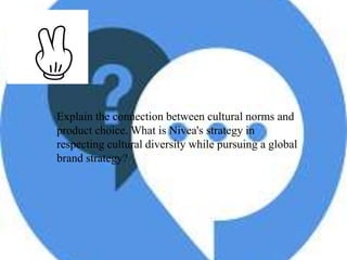 Explain the connection between cultural norms and
product choice. What is Nivea's strategy in
respecting cultural diversity while pursuing a global
brand strategy?
 