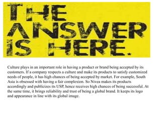 Culture plays in an important role in having a product or brand being accepted by its
customers. If a company respects a culture and make its products to satisfy customized
needs of people, it has high chances of being accepted by market. For example, South
Asia is obsessed with having a fair complexion. So Nivea makes its products
accordingly and publicizes its USP, hence receives high chances of being successful. At
the same time, it brings reliability and trust of being a global brand. It keeps its logo
and appearance in line with its global image.
 