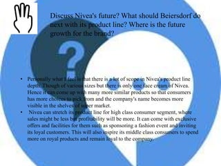 Discuss Nivea's future? What should Beiersdorf do
next with its product line? Where is the future
growth for the brand?
• Personally what I feel is that there is a lot of scope in Nivea's product line
depth. Though of various sizes but there is only one face cream of Nivea.
Hence it can come up with many more similar products so that consumers
has more choices to pick from and the company's name becomes more
visible in the shelves of super market.
• Nivea can stretch its product line for high class consumer segment, where
sales might be less but profitability will be more. It can come with exclusive
offers and facilities for them such as sponsoring a fashion event and inviting
its loyal customers. This will also inspire its middle class consumers to spend
more on royal products and remain loyal to the company.
 