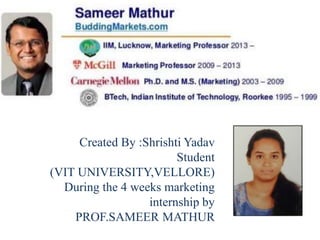 Created By :Shrishti Yadav
Student
(VIT UNIVERSITY,VELLORE)
During the 4 weeks marketing
internship by
PROF.SAMEER MATHUR
 
