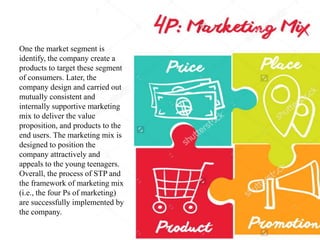 One the market segment is
identify, the company create a
products to target these segment
of consumers. Later, the
company design and carried out
mutually consistent and
internally supportive marketing
mix to deliver the value
proposition, and products to the
end users. The marketing mix is
designed to position the
company attractively and
appeals to the young teenagers.
Overall, the process of STP and
the framework of marketing mix
(i.e., the four Ps of marketing)
are successfully implemented by
the company.
 