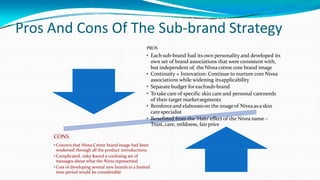 Pros And Cons Of The Sub-brand Strategy
PROS
• Each sub-brand had its own personality and developed its
own set of brand associations that were consistent with,
but independent of, the Niveacrème core brand image
• Continuity + Innovation: Continue to nurture core Nivea
associations while widening itsapplicability
• Separate budget for eachsub-brand
• Totake care of specific skin care and personal careneeds
of their target marketsegments
• Reinforceand elaborateon the imageof Niveaas a skin
carespecialist
• Benefitted from the ‘Halo’ effect of the Nivea name –
Trust, care, mildness, fair price
CONS
•Concern that Nivea Crème brand image had been
weakened through all the product introductions
•Complicated, risky &send a confusing set of
messages about what the Nivea represented
•Cost of developing several new brands in a limited
time period would be considerable
 