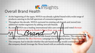 Overall Brand Health
 At the beginning of the 1990s, NIVEA was alreadya global brand with awide range of
products catering to the full spectrum of consumersegments.
 Throughout the decade, NIVEA nurtured its existing sub-brands and moved into
additional market segments by adding newsub-brands.
 By 2005, NIVEA was a leading international skin care company and voted themost
trusted brand in Germany by Reader’s Digest from 2001–2004.
 Nivea management decided that the sub-brand strategy was effective. The company did
continue, however, the Blue Harmony campaign for its flagship brand, Nivea Crème.
 Thecompany had todecide whether the sub-brand strategy would continue towork or if
thecompany should leverage the Nivea brand with an umbrella strategy
 