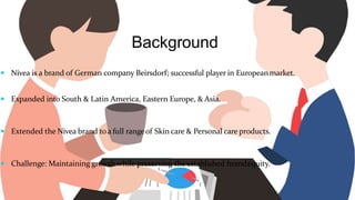 Background
 Nivea is a brand of German company Beirsdorf; successful player in Europeanmarket.
 Expanded into South & Latin America, Eastern Europe, & Asia.
 Extended the Nivea brand toa full rangeof Skin care & Personal care products.
 Challenge: Maintaining growth while preserving the established brandequity.
 