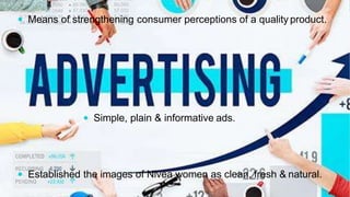  Means of strengthening consumer perceptions of a quality product.
 Simple, plain & informative ads.
 Established the images of Nivea women as clean, fresh & natural.
 