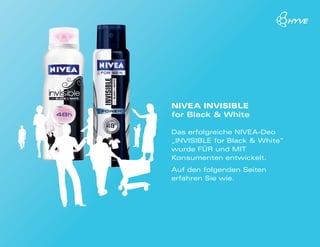 NIVEA INVIsIblE
for Black & White

Das erfolgreiche NIVEA-Deo
„INVIsIblE for black & White“
wurde FÜR und MIT
Konsumenten entwickelt.
Auf den folgenden seiten
erfahren sie wie.
 