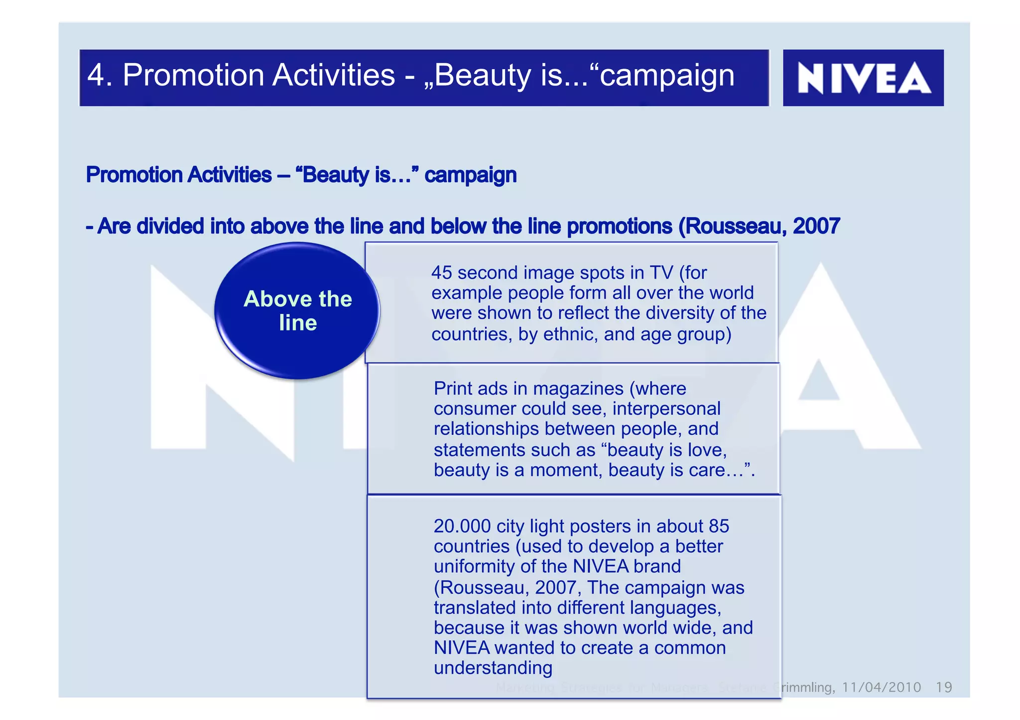 4. Promotion Activities - „Beauty is...“campaign




                         45 second image spots in TV (for
           Above the     example people form all over the world
                         were shown to reflect the diversity of the
             line        countries, by ethnic, and age group)

                         Print ads in magazines (where
                         consumer could see, interpersonal
                         relationships between people, and
                         statements such as “beauty is love,
                         beauty is a moment, beauty is care…”.

                         20.000 city light posters in about 85
                         countries (used to develop a better
                         uniformity of the NIVEA brand
                         (Rousseau, 2007, The campaign was
                         translated into different languages,
                         because it was shown world wide, and
                         NIVEA wanted to create a common
                         understanding
                                 Marketing Strategies for Managers, Stefanie Grimmling, 11/04/2010 19
 