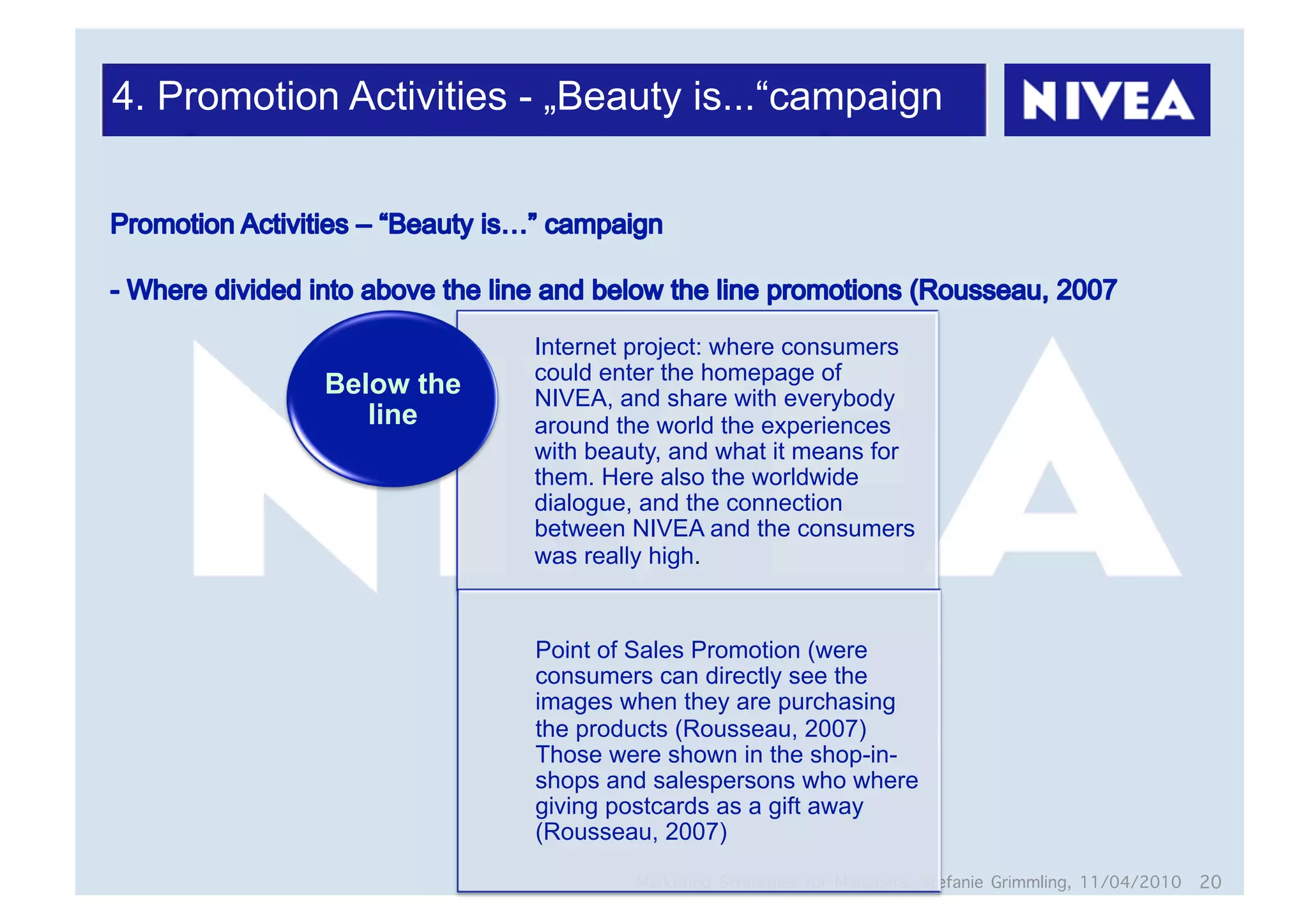 4. Promotion Activities - „Beauty is...“campaign




                        Internet project: where consumers
                        could enter the homepage of
            Below the   NIVEA, and share with everybody
               line     around the world the experiences
                        with beauty, and what it means for
                        them. Here also the worldwide
                        dialogue, and the connection
                        between NIVEA and the consumers
                        was really high.


                        Point of Sales Promotion (were
                        consumers can directly see the
                        images when they are purchasing
                        the products (Rousseau, 2007)
                        Those were shown in the shop-in-
                        shops and salespersons who where
                        giving postcards as a gift away
                        (Rousseau, 2007)
                                 Marketing Strategies for Managers, Stefanie Grimmling, 11/04/2010 20
 