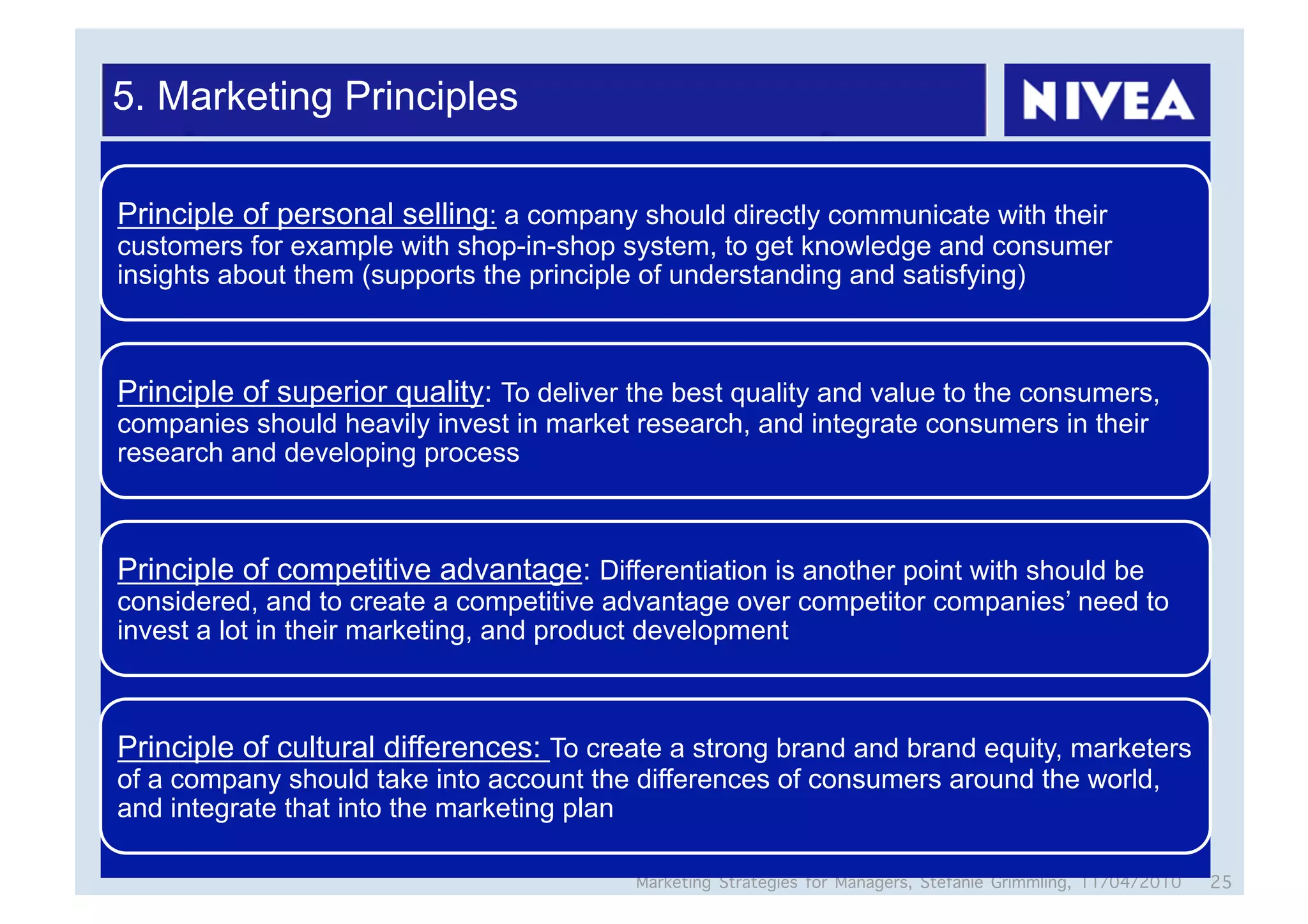 5. Marketing Principles

Principle of personal selling: a company should directly communicate with their
customers for example with shop-in-shop system, to get knowledge and consumer
insights about them (supports the principle of understanding and satisfying)



Principle of superior quality: To deliver the best quality and value to the consumers,
companies should heavily invest in market research, and integrate consumers in their
research and developing process



Principle of competitive advantage: Differentiation is another point with should be
considered, and to create a competitive advantage over competitor companies’ need to
invest a lot in their marketing, and product development



Principle of cultural differences: To create a strong brand and brand equity, marketers
of a company should take into account the differences of consumers around the world,
and integrate that into the marketing plan

                                          Marketing Strategies for Managers, Stefanie Grimmling, 11/04/2010   25
 