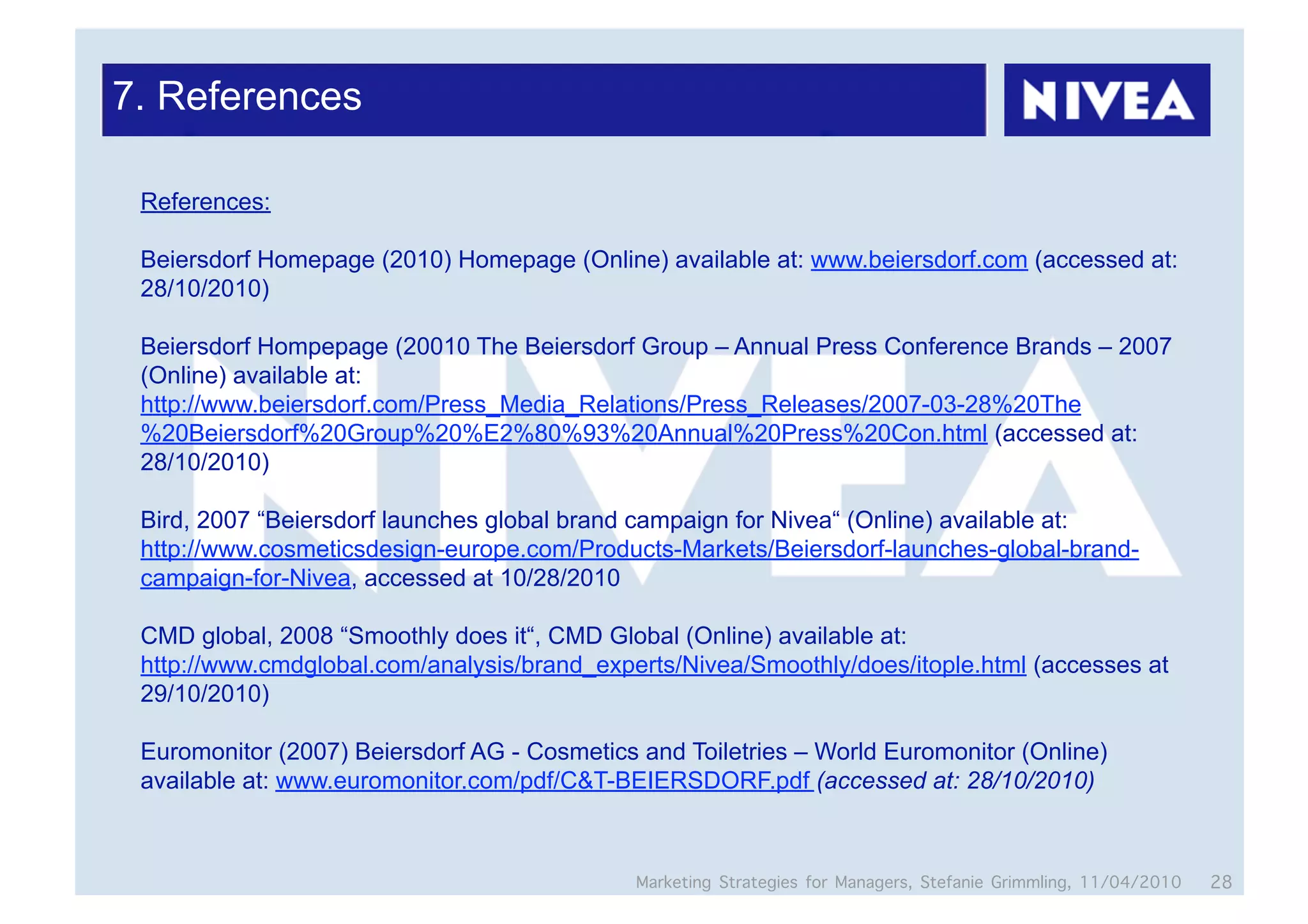 7. References

 References:

 Beiersdorf Homepage (2010) Homepage (Online) available at: www.beiersdorf.com (accessed at:
 28/10/2010)

 Beiersdorf Hompepage (20010 The Beiersdorf Group – Annual Press Conference Brands – 2007
 (Online) available at:
 http://www.beiersdorf.com/Press_Media_Relations/Press_Releases/2007-03-28%20The
 %20Beiersdorf%20Group%20%E2%80%93%20Annual%20Press%20Con.html (accessed at:
 28/10/2010)

 Bird, 2007 “Beiersdorf launches global brand campaign for Nivea“ (Online) available at:
 http://www.cosmeticsdesign-europe.com/Products-Markets/Beiersdorf-launches-global-brand-
 campaign-for-Nivea, accessed at 10/28/2010

 CMD global, 2008 “Smoothly does it“, CMD Global (Online) available at:
 http://www.cmdglobal.com/analysis/brand_experts/Nivea/Smoothly/does/itople.html (accesses at
 29/10/2010)

 Euromonitor (2007) Beiersdorf AG - Cosmetics and Toiletries – World Euromonitor (Online)
 available at: www.euromonitor.com/pdf/C&T-BEIERSDORF.pdf (accessed at: 28/10/2010)



                                              Marketing Strategies for Managers, Stefanie Grimmling, 11/04/2010   28
 