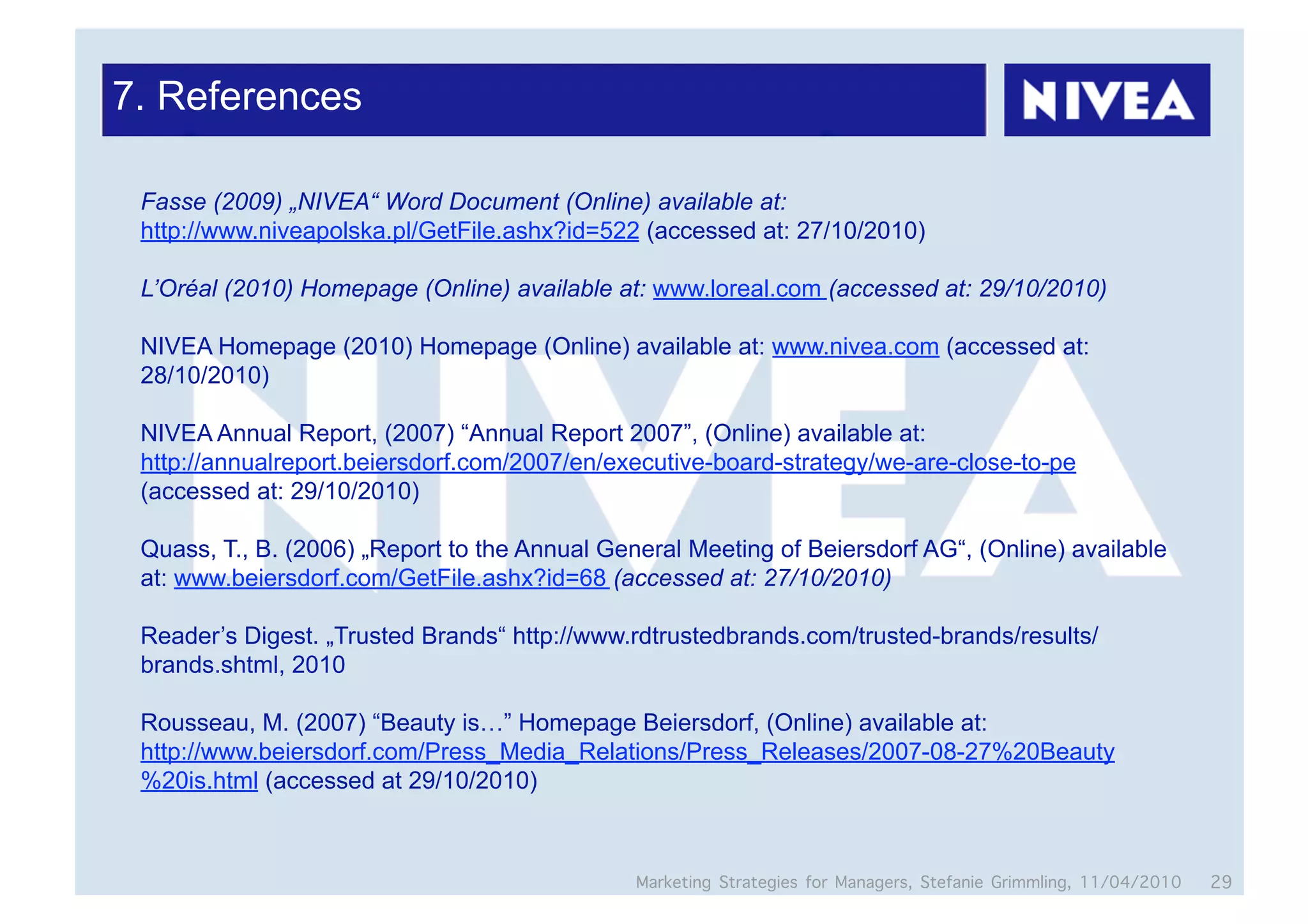 7. References

 Fasse (2009) „NIVEA“ Word Document (Online) available at:
 http://www.niveapolska.pl/GetFile.ashx?id=522 (accessed at: 27/10/2010)

 L’Oréal (2010) Homepage (Online) available at: www.loreal.com (accessed at: 29/10/2010)

 NIVEA Homepage (2010) Homepage (Online) available at: www.nivea.com (accessed at:
 28/10/2010)

 NIVEA Annual Report, (2007) “Annual Report 2007”, (Online) available at:
 http://annualreport.beiersdorf.com/2007/en/executive-board-strategy/we-are-close-to-pe
 (accessed at: 29/10/2010)

 Quass, T., B. (2006) „Report to the Annual General Meeting of Beiersdorf AG“, (Online) available
 at: www.beiersdorf.com/GetFile.ashx?id=68 (accessed at: 27/10/2010)

 Reader’s Digest. „Trusted Brands“ http://www.rdtrustedbrands.com/trusted-brands/results/
 brands.shtml, 2010

 Rousseau, M. (2007) “Beauty is…” Homepage Beiersdorf, (Online) available at:
 http://www.beiersdorf.com/Press_Media_Relations/Press_Releases/2007-08-27%20Beauty
 %20is.html (accessed at 29/10/2010)



                                               Marketing Strategies for Managers, Stefanie Grimmling, 11/04/2010   29
 