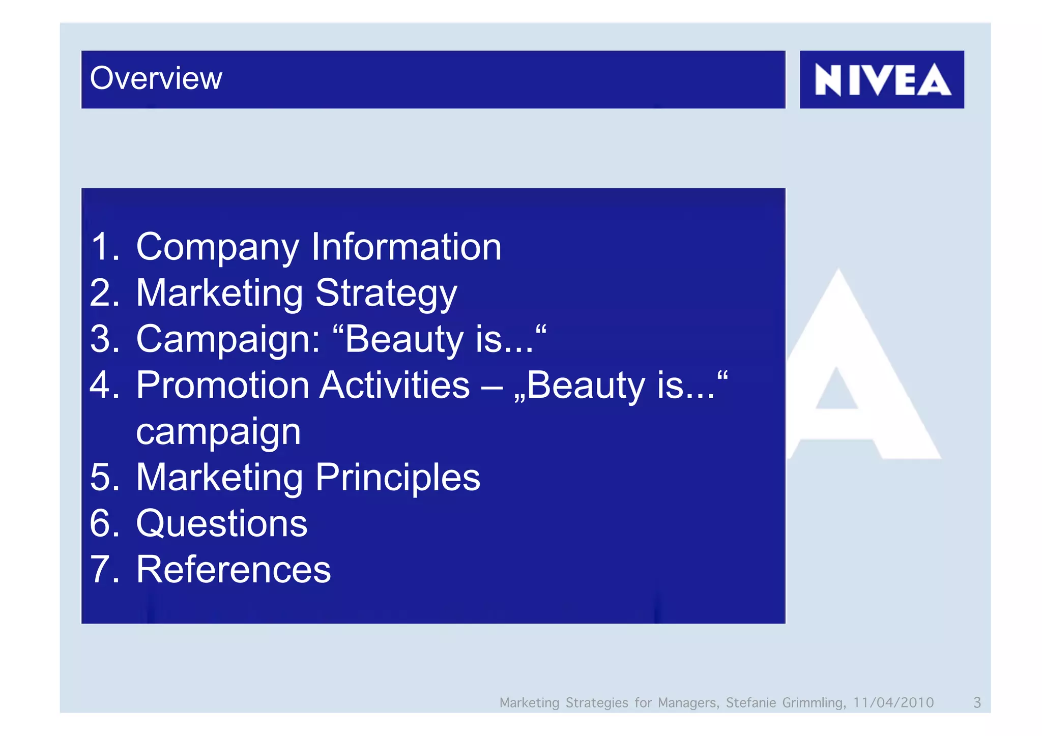 Overview




1.  Company Information
2.  Marketing Strategy
3.  Campaign: “Beauty is...“
4.  Promotion Activities – „Beauty is...“
    campaign
5.  Marketing Principles
6.  Questions
7.  References


                          Marketing Strategies for Managers, Stefanie Grimmling, 11/04/2010   3
 