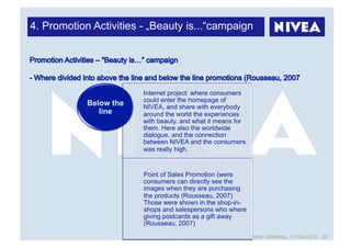 4. Promotion Activities - „Beauty is...“campaign




                        Internet project: where consumers
                        could enter the homepage of
            Below the   NIVEA, and share with everybody
               line     around the world the experiences
                        with beauty, and what it means for
                        them. Here also the worldwide
                        dialogue, and the connection
                        between NIVEA and the consumers
                        was really high.


                        Point of Sales Promotion (were
                        consumers can directly see the
                        images when they are purchasing
                        the products (Rousseau, 2007)
                        Those were shown in the shop-in-
                        shops and salespersons who where
                        giving postcards as a gift away
                        (Rousseau, 2007)
                                 Marketing Strategies for Managers, Stefanie Grimmling, 11/04/2010 20
 