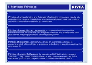 5. Marketing Principles


Principle of understanding and Principle of satisfying consumers needs: fully
understand the customers’ needs in order to be innovative and create new products
and within that satisfy the needs for your customers



Principle of recognition and awareness: a company should have positive
associations which the consumer can recognize and recall, and expand within their
product lines and geographically to become globally known


Principle of response: a company has create an awareness and image in
consumer’s mind, which will lead to a response to the brand in a positive way (buy it or
recommend it)



Principle of points-of-difference: for example as NIVEA did with its campaign
“beauty is…” they created points of difference, which consumers could not find at
competitors’ products and competitors were not able to create such p-o-d’s
                                           Marketing Strategies for Managers, Stefanie Grimmling, 11/04/2010   24
 