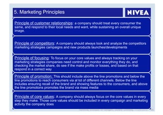 5. Marketing Principles

Principle of customer relationships: a company should treat every consumer the
same, and respond to their local needs and want, while sustaining an overall unique
image.


Principle of competitors: A company should always look and analyze the competitors
marketing strategies campaigns and new products launches/developments


Principle of focusing: To focus on your core values and always tracking on your
marketing strategies companies need control and monitor everything they do, and
checking the market share, do see if the make profits or losses, and based on that
respond in a correct way

Principle of promotion: This should include above the line promotions and below the
line promotions to reach consumers via al lot of different channels. Below the line
includes ensuring recall of the brand and showing features to the consumers, and above
the line promotions promotes the brand via mass media

Principle of core values: A company should always focus on the core values in every
step they make. Those core values should be included in every campaign and marketing
activity the company does
                                          Marketing Strategies for Managers, Stefanie Grimmling, 11/04/2010   26
 