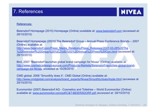 7. References

 References:

 Beiersdorf Homepage (2010) Homepage (Online) available at: www.beiersdorf.com (accessed at:
 28/10/2010)

 Beiersdorf Hompepage (20010 The Beiersdorf Group – Annual Press Conference Brands – 2007
 (Online) available at:
 http://www.beiersdorf.com/Press_Media_Relations/Press_Releases/2007-03-28%20The
 %20Beiersdorf%20Group%20%E2%80%93%20Annual%20Press%20Con.html (accessed at:
 28/10/2010)

 Bird, 2007 “Beiersdorf launches global brand campaign for Nivea“ (Online) available at:
 http://www.cosmeticsdesign-europe.com/Products-Markets/Beiersdorf-launches-global-brand-
 campaign-for-Nivea, accessed at 10/28/2010

 CMD global, 2008 “Smoothly does it“, CMD Global (Online) available at:
 http://www.cmdglobal.com/analysis/brand_experts/Nivea/Smoothly/does/itople.html (accesses at
 29/10/2010)

 Euromonitor (2007) Beiersdorf AG - Cosmetics and Toiletries – World Euromonitor (Online)
 available at: www.euromonitor.com/pdf/C&T-BEIERSDORF.pdf (accessed at: 28/10/2010)



                                              Marketing Strategies for Managers, Stefanie Grimmling, 11/04/2010   28
 