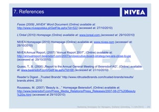 7. References

 Fasse (2009) „NIVEA“ Word Document (Online) available at:
 http://www.niveapolska.pl/GetFile.ashx?id=522 (accessed at: 27/10/2010)

 L’Oréal (2010) Homepage (Online) available at: www.loreal.com (accessed at: 29/10/2010)

 NIVEA Homepage (2010) Homepage (Online) available at: www.nivea.com (accessed at:
 28/10/2010)

 NIVEA Annual Report, (2007) “Annual Report 2007”, (Online) available at:
 http://annualreport.beiersdorf.com/2007/en/executive-board-strategy/we-are-close-to-pe
 (accessed at: 29/10/2010)

 Quass, T., B. (2006) „Report to the Annual General Meeting of Beiersdorf AG“, (Online) available
 at: www.beiersdorf.com/GetFile.ashx?id=68 (accessed at: 27/10/2010)

 Reader’s Digest. „Trusted Brands“ http://www.rdtrustedbrands.com/trusted-brands/results/
 brands.shtml, 2010

 Rousseau, M. (2007) “Beauty is…” Homepage Beiersdorf, (Online) available at:
 http://www.beiersdorf.com/Press_Media_Relations/Press_Releases/2007-08-27%20Beauty
 %20is.html (accessed at 29/10/2010)



                                               Marketing Strategies for Managers, Stefanie Grimmling, 11/04/2010   29
 