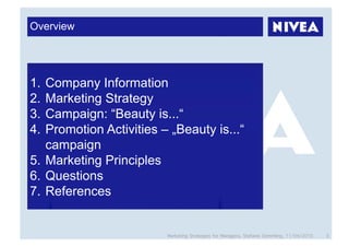 Overview




1.  Company Information
2.  Marketing Strategy
3.  Campaign: “Beauty is...“
4.  Promotion Activities – „Beauty is...“
    campaign
5.  Marketing Principles
6.  Questions
7.  References


                          Marketing Strategies for Managers, Stefanie Grimmling, 11/04/2010   3
 