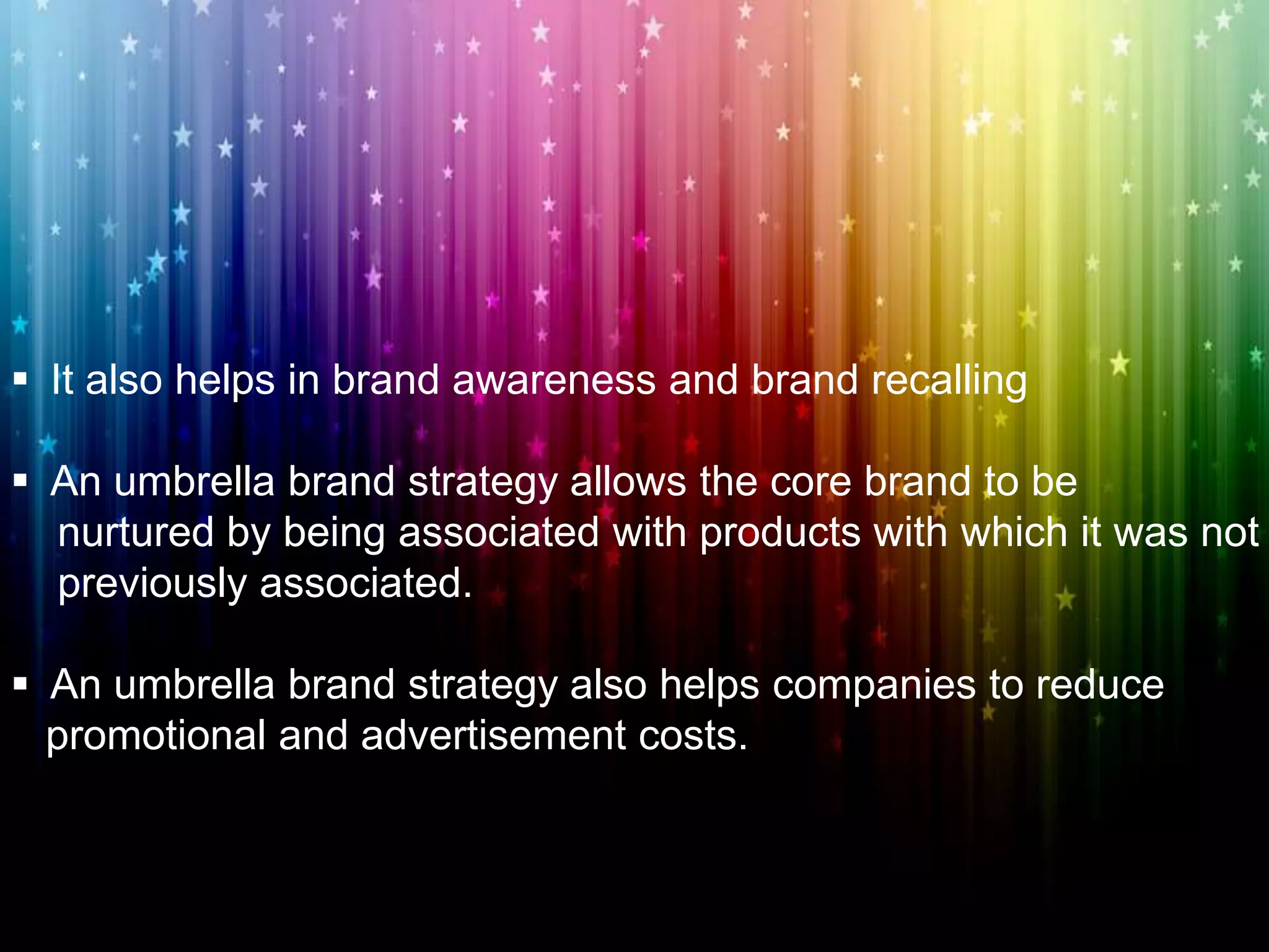  It also helps in brand awareness and brand recalling
 An umbrella brand strategy allows the core brand to be
nurtured by being associated with products with which it was not
previously associated.
 An umbrella brand strategy also helps companies to reduce
promotional and advertisement costs.
 