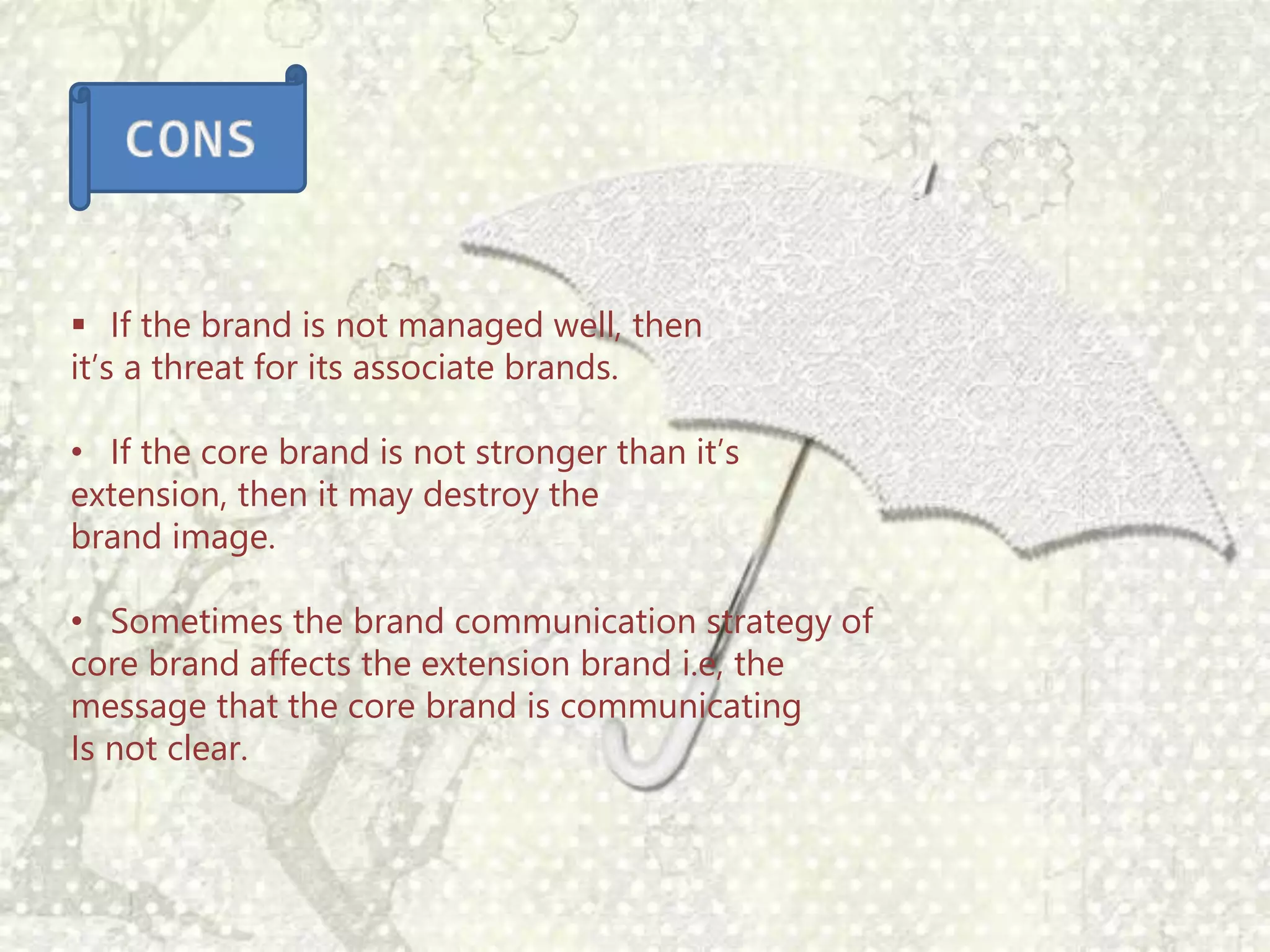  If the brand is not managed well, then
it’s a threat for its associate brands.
• If the core brand is not stronger than it’s
extension, then it may destroy the
brand image.
• Sometimes the brand communication strategy of
core brand affects the extension brand i.e, the
message that the core brand is communicating
Is not clear.
 