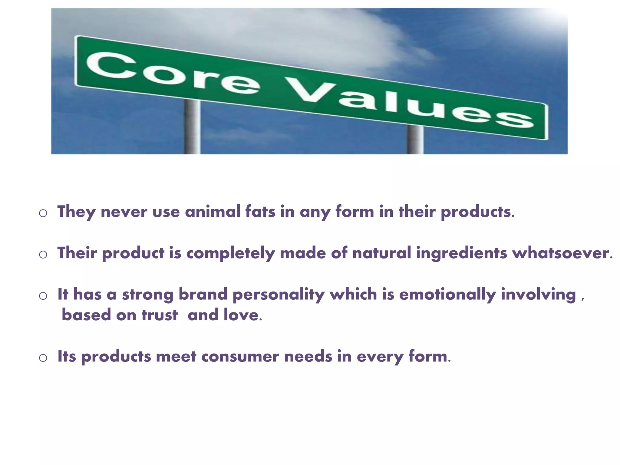 o They never use animal fats in any form in their products.
o Their product is completely made of natural ingredients whatsoever.
o It has a strong brand personality which is emotionally involving ,
based on trust and love.
o Its products meet consumer needs in every form.
 