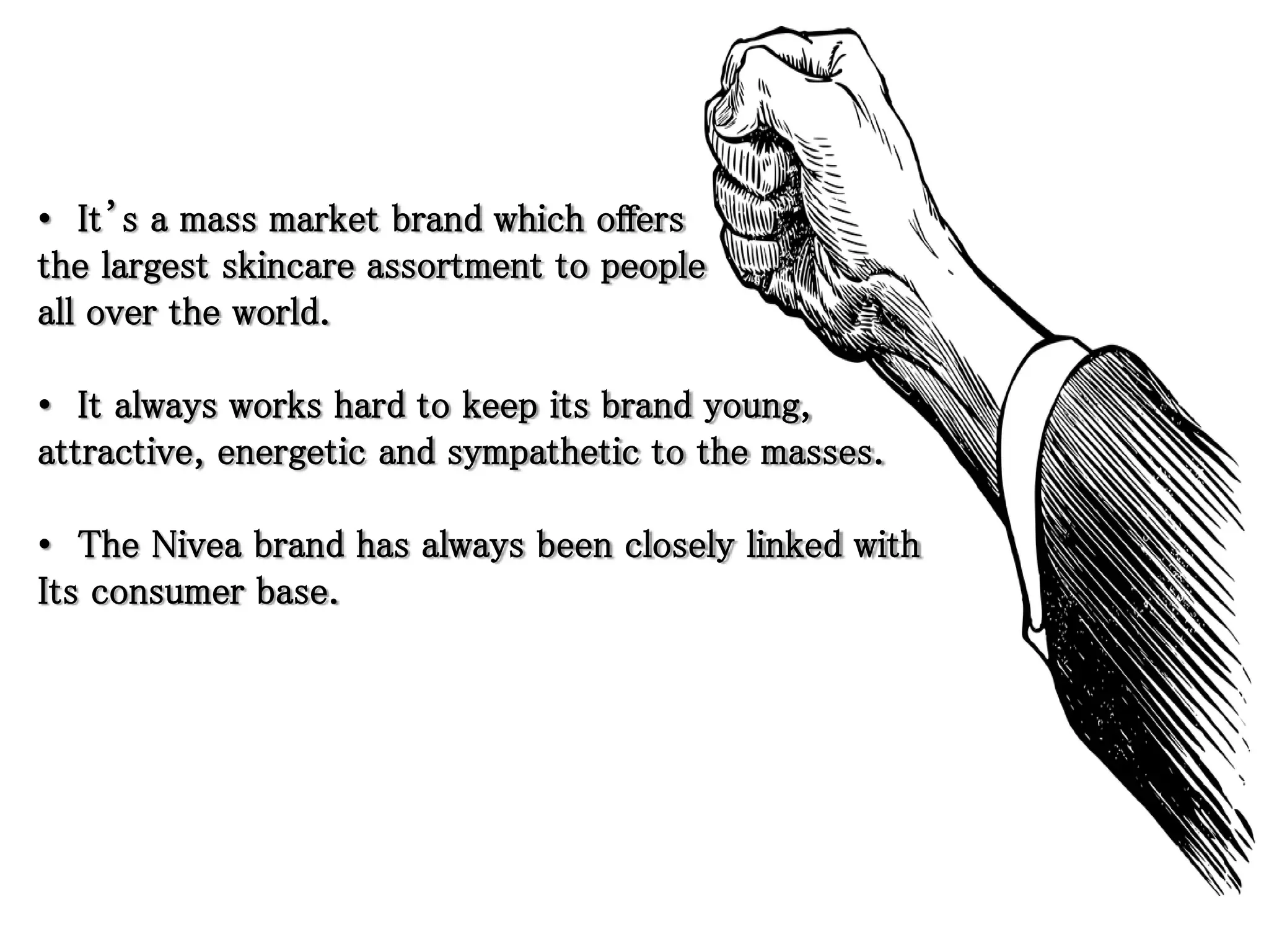 • It’s a mass market brand which offers
the largest skincare assortment to people
all over the world.
• It always works hard to keep its brand young,
attractive, energetic and sympathetic to the masses.
• The Nivea brand has always been closely linked with
Its consumer base.
 