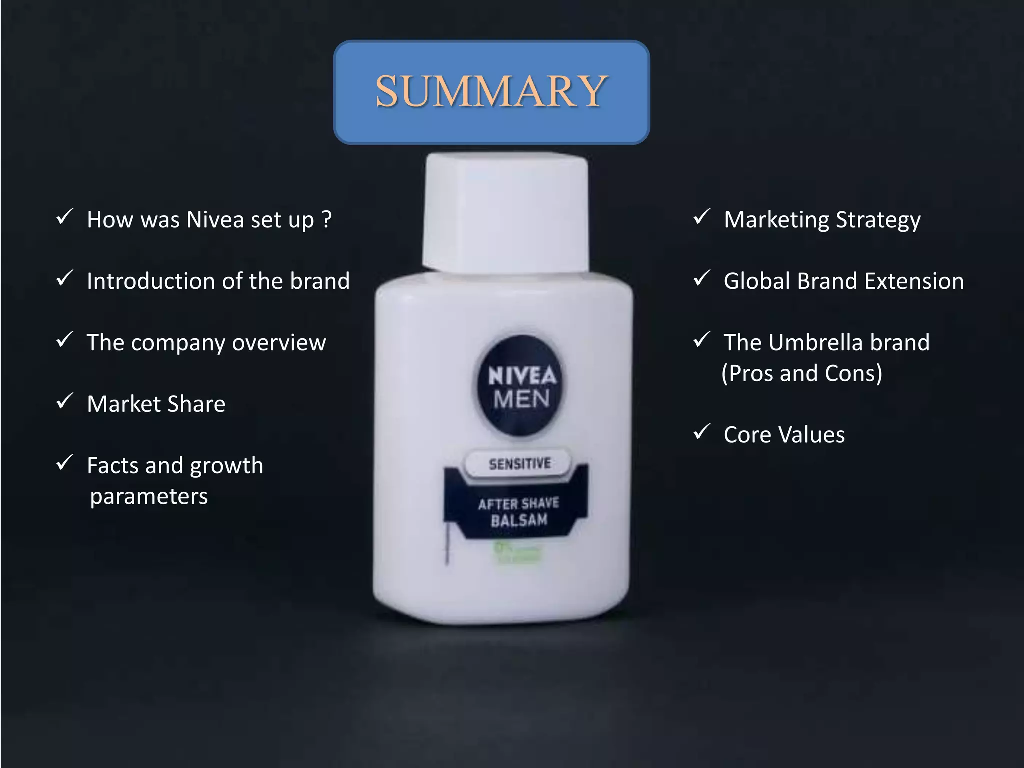 SUMMARY
 How was Nivea set up ?
 Introduction of the brand
 The company overview
 Market Share
 Facts and growth
parameters
 Marketing Strategy
 Global Brand Extension
 The Umbrella brand
(Pros and Cons)
 Core Values
 