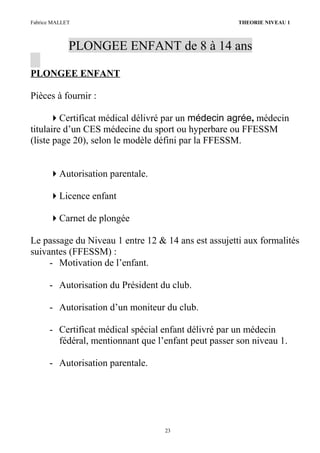 Fabrice MALLET THEORIE NIVEAU 1
PLONGEE ENFANT de 8 à 14 ans
PLONGEE ENFANT
Pièces à fournir :
Certificat médical délivré par un médecin agrée, médecin
titulaire d’un CES médecine du sport ou hyperbare ou FFESSM
(liste page 20), selon le modèle défini par la FFESSM.
Autorisation parentale.
Licence enfant
Carnet de plongée
Le passage du Niveau 1 entre 12 & 14 ans est assujetti aux formalités
suivantes (FFESSM) :
- Motivation de l’enfant.
- Autorisation du Président du club.
- Autorisation d’un moniteur du club.
- Certificat médical spécial enfant délivré par un médecin
fédéral, mentionnant que l’enfant peut passer son niveau 1.
- Autorisation parentale.
23
 