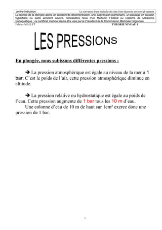 contre-indication. La survenue d'une maladie de cette liste nécessite un nouvel examen
La reprise de la plongée après un accident de décompression, une surpression pulmonaire, un passage en caisson
hyperbare ou autre accident sévère, nécessitera l'avis d'un Médecin Fédéral ou Diplômé de Médecine
Subaquatique ; ce certificat médical devra être visé par le Président de la Commission Médicale Régionale.
Fabrice MALLET THEORIE NIVEAU 1
En plongée, nous subissons différentes pressions :
è La pression atmosphérique est égale au niveau de la mer à 1
bar. C’est le poids de l’air, cette pression atmosphérique diminue en
altitude.
è La pression relative ou hydrostatique est égale au poids de
l’eau. Cette pression augmente de 1 bar tous les 10 m d’eau.
Une colonne d’eau de 10 m de haut sur 1cm² exerce donc une
pression de 1 bar.
7
 