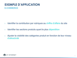 EXEMPLE D’APPLICATION
› Identifier la contribution par rubriques au chiffre d’affaire du site
› Identifier les sections produits ayant le plus déperdition
› Ajuster la visibilité des catégories produit en fonction de leur niveau
d’attractivité
21
E-COMMERCE
 